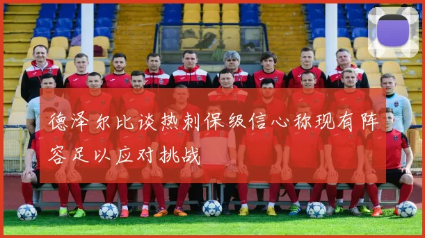 德泽尔比谈热刺保级信心称现有阵容足以应对挑战