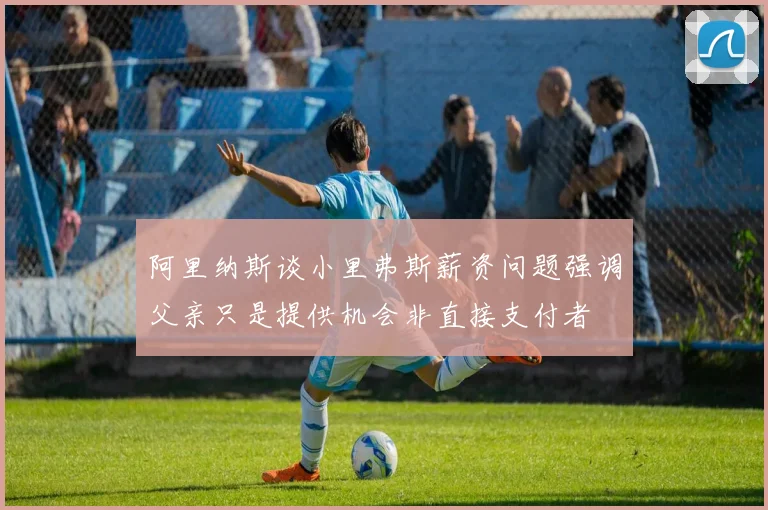 阿里纳斯谈小里弗斯薪资问题强调父亲只是提供机会非直接支付者