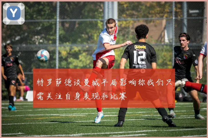 特罗萨德谈曼城平局影响称我们只需关注自身表现和比赛