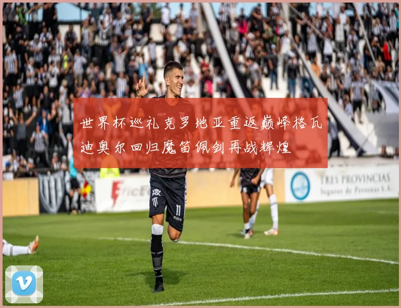 世界杯巡礼克罗地亚重返巅峰格瓦迪奥尔回归魔笛佩剑再战辉煌