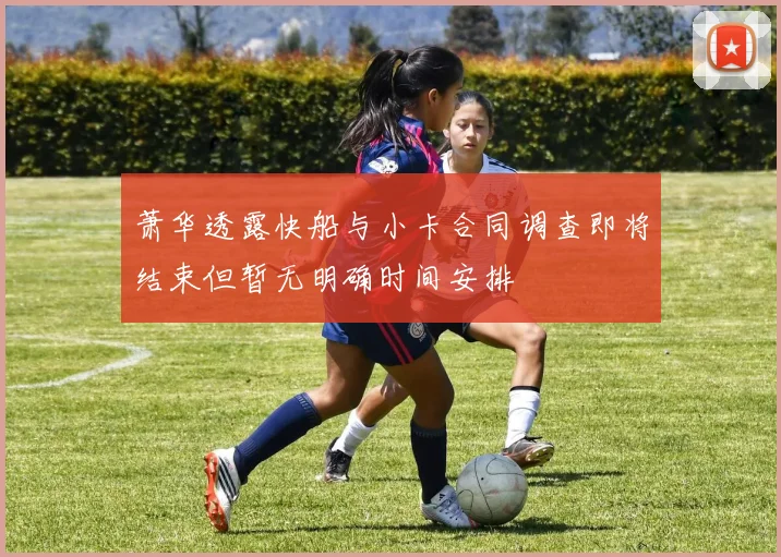 萧华透露快船与小卡合同调查即将结束但暂无明确时间安排