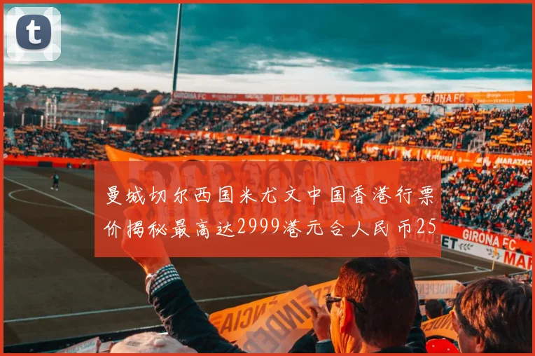曼城切尔西国米尤文中国香港行票价揭秘最高达2999港元合人民币2598元