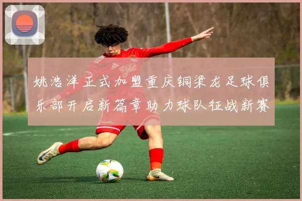 姚浩洋正式加盟重庆铜梁龙足球俱乐部开启新篇章助力球队征战新赛季