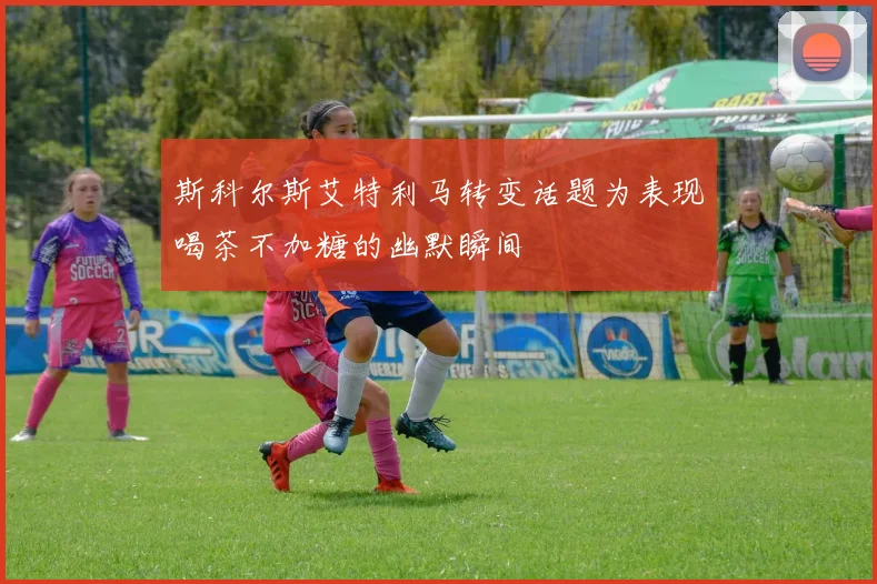 斯科尔斯艾特利马转变话题为表现喝茶不加糖的幽默瞬间