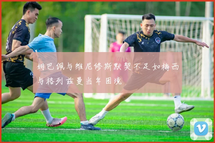 姆巴佩与维尼修斯默契不足如梅西与格列兹曼当年困境