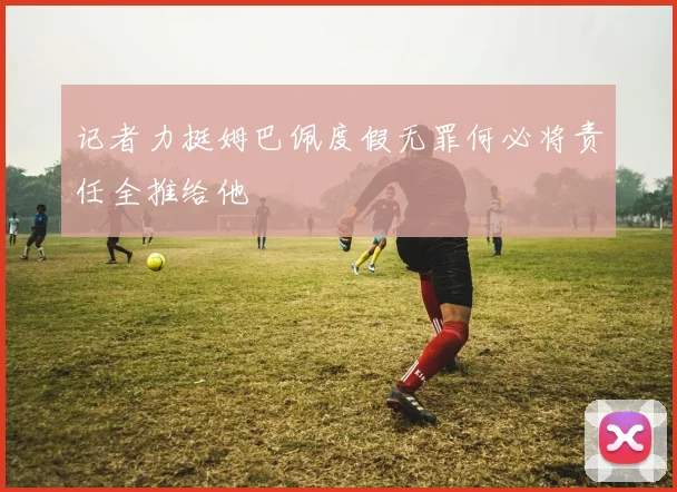 记者力挺姆巴佩度假无罪何必将责任全推给他