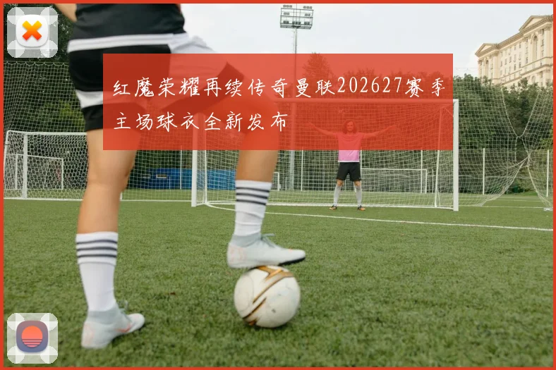 红魔荣耀再续传奇曼联202627赛季主场球衣全新发布