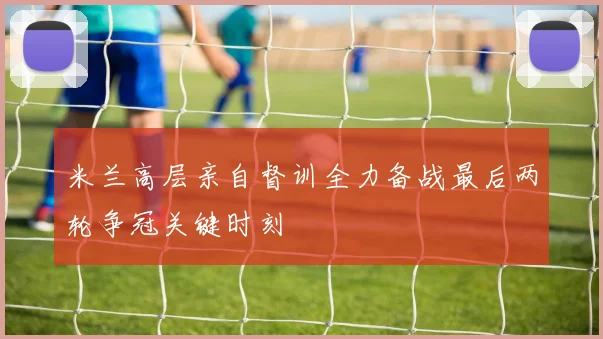 米兰高层亲自督训全力备战最后两轮争冠关键时刻