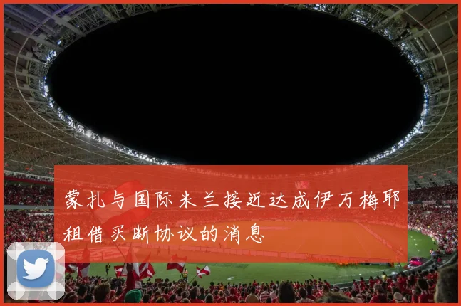 蒙扎与国际米兰接近达成伊万梅耶租借买断协议的消息